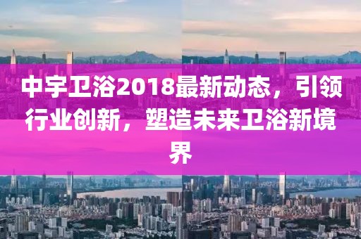 中宇卫浴2018最新动态，引领行业创新，塑造未来卫浴新境界
