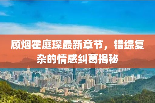 顾烟霍庭琛最新章节，错综复杂的情感纠葛揭秘