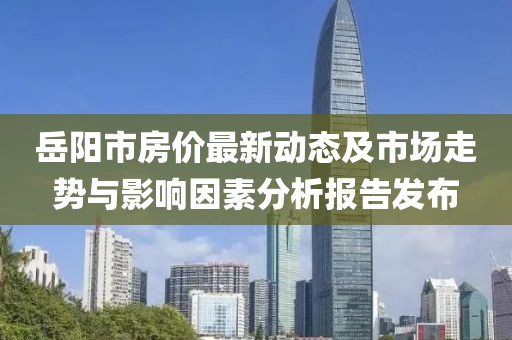 岳阳市房价最新动态及市场走势与影响因素分析报告发布