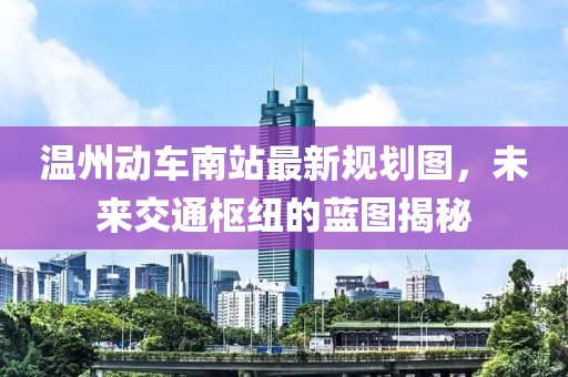 温州动车南站最新规划图，未来交通枢纽的蓝图揭秘