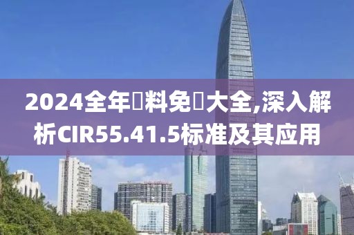 2024全年資料免費大全,深入解析CIR55.41.5标准及其应用