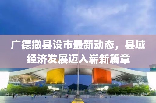 广德撤县设市最新动态，县域经济发展迈入崭新篇章