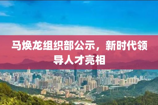 马焕龙组织部公示，新时代领导人才亮相