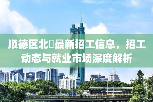 顺德区北滘最新招工信息，招工动态与就业市场深度解析