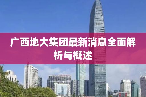 广西地大集团最新消息全面解析与概述