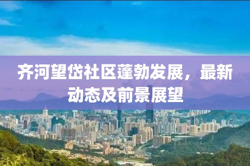 齐河望岱社区蓬勃发展，最新动态及前景展望