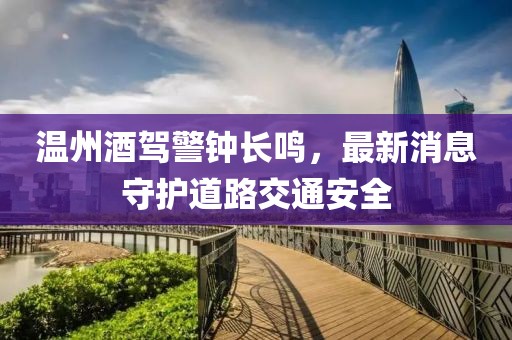 温州酒驾警钟长鸣，最新消息守护道路交通安全