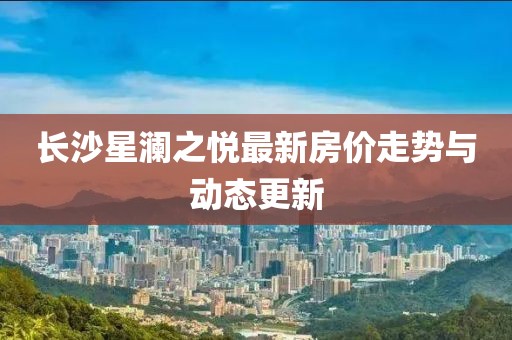 长沙星澜之悦最新房价走势与动态更新