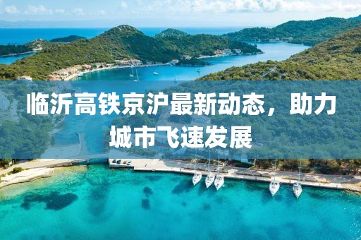 临沂高铁京沪最新动态，助力城市飞速发展