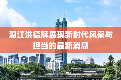 湛江洪德辉展现新时代风采与担当的最新消息