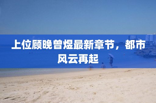 上位顾晚曾煜最新章节，都市风云再起
