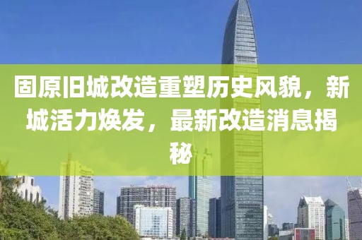 固原旧城改造重塑历史风貌，新城活力焕发，最新改造消息揭秘