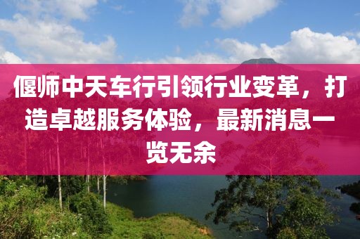 偃师中天车行引领行业变革，打造卓越服务体验，最新消息一览无余
