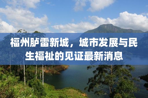 福州胪雷新城，城市发展与民生福祉的见证最新消息
