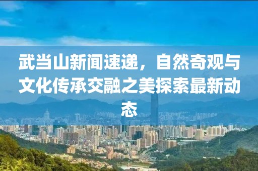 武当山新闻速递，自然奇观与文化传承交融之美探索最新动态