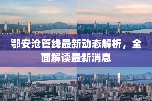 鄂安沧管线最新动态解析，全面解读最新消息