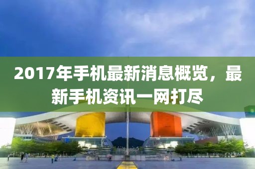 2017年手机最新消息概览，最新手机资讯一网打尽