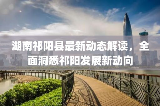 湖南祁阳县最新动态解读，全面洞悉祁阳发展新动向