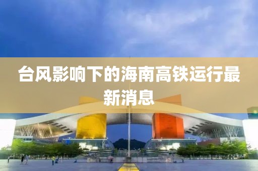 台风影响下的海南高铁运行最新消息