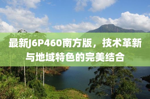 最新J6P460南方版，技术革新与地域特色的完美结合