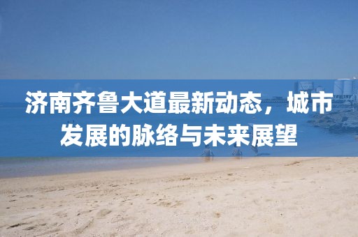 济南齐鲁大道最新动态，城市发展的脉络与未来展望