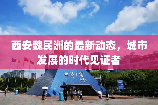 西安魏民洲的最新动态，城市发展的时代见证者