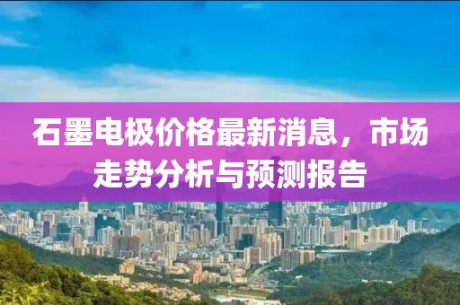 石墨电极价格最新消息，市场走势分析与预测报告