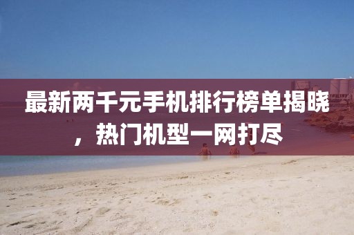 最新两千元手机排行榜单揭晓，热门机型一网打尽