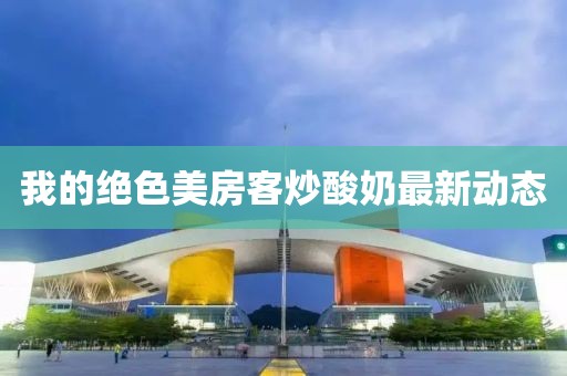 我的绝色美房客炒酸奶最新动态