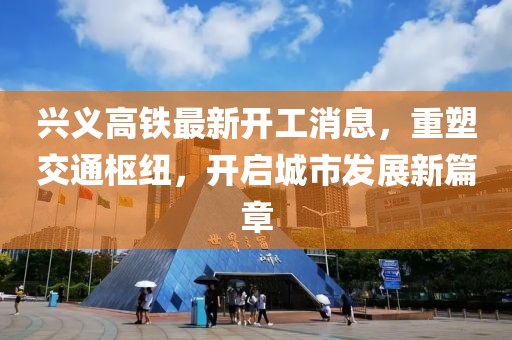 兴义高铁最新开工消息，重塑交通枢纽，开启城市发展新篇章