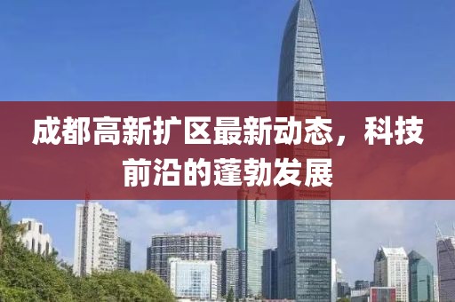 成都高新扩区最新动态，科技前沿的蓬勃发展