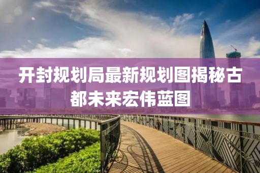 开封规划局最新规划图揭秘古都未来宏伟蓝图