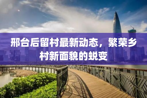 邢台后留村最新动态，繁荣乡村新面貌的蜕变