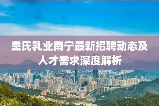 皇氏乳业南宁最新招聘动态及人才需求深度解析