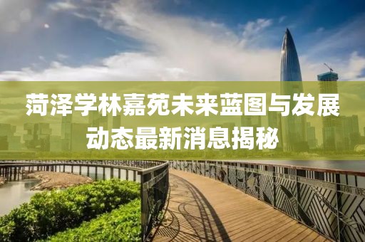 菏泽学林嘉苑未来蓝图与发展动态最新消息揭秘