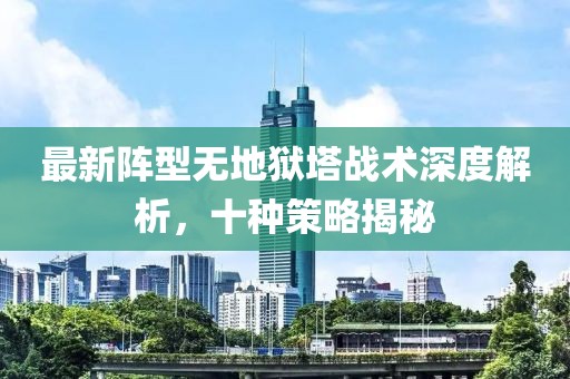 最新阵型无地狱塔战术深度解析，十种策略揭秘