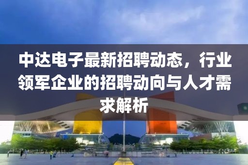 中达电子最新招聘动态，行业领军企业的招聘动向与人才需求解析
