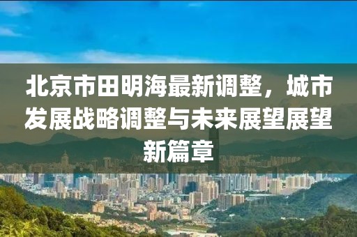 北京市田明海最新调整，城市发展战略调整与未来展望展望新篇章