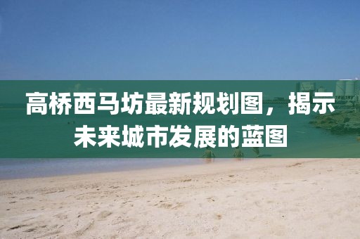 高桥西马坊最新规划图，揭示未来城市发展的蓝图