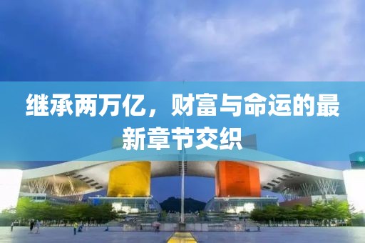 继承两万亿，财富与命运的最新章节交织