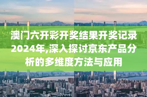 澳门六开彩开奖结果开奖记录2024年,深入探讨京东产品分析的多维度方法与应用