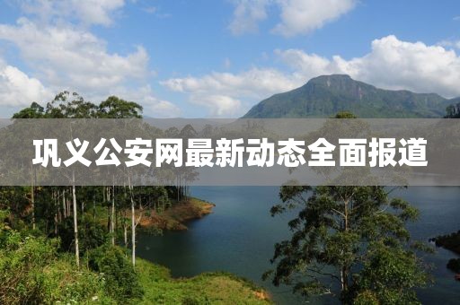 巩义公安网最新动态全面报道
