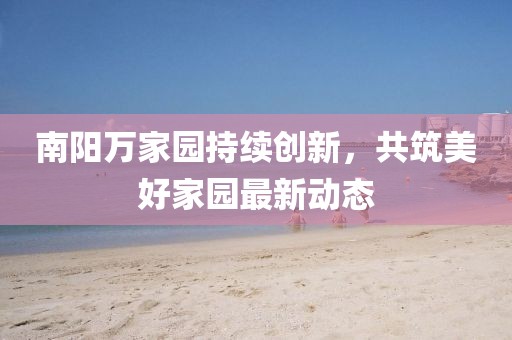 南阳万家园持续创新，共筑美好家园最新动态