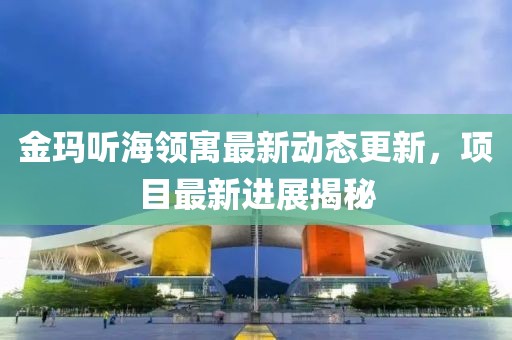 金玛听海领寓最新动态更新，项目最新进展揭秘