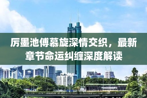 厉墨池傅慕旋深情交织，最新章节命运纠缠深度解读