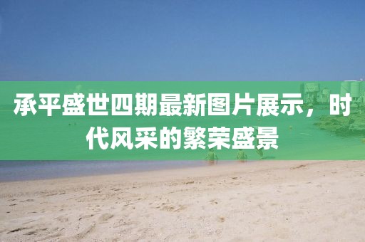 承平盛世四期最新图片展示，时代风采的繁荣盛景