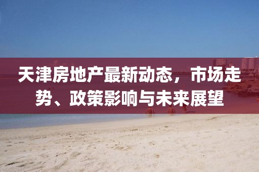 天津房地产最新动态，市场走势、政策影响与未来展望