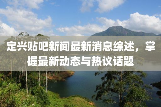 定兴贴吧新闻最新消息综述，掌握最新动态与热议话题