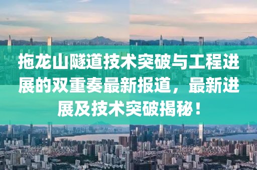 拖龙山隧道技术突破与工程进展的双重奏最新报道，最新进展及技术突破揭秘！