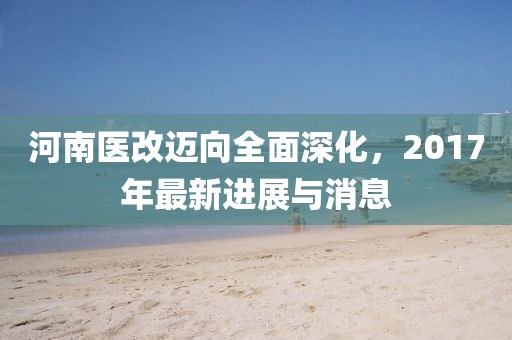 河南医改迈向全面深化，2017年最新进展与消息